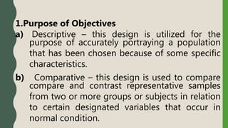 1.Purpose of Objectives
a) Descriptive – this design is utilized for the
purpose of accurately portraying a population
that has been chosen because of some specific
characteristics.
b) Comparative – this design is used to compare
compare and contrast representative samples
from two or more groups or subjects in relation
to certain designated variables that occur in
normal condition.
 