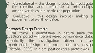 c) Correlational – the design is used to investigate
the direction and magnitude of relationships
among variables in a particular population.
d) Evaluative – this design involves making a
judgement of worth or value.
Research Design Example
This study is quantitative in nature since the
questions posed will be answered by numerical data.
Specifically, this investigation utilized a true
experimental design or a pre - post test design
(Cristobal, 2009). In a pre-post design a pretest was
 