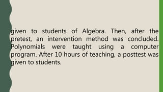given to students of Algebra. Then, after the
pretest, an intervention method was concluded.
Polynomials were taught using a computer
program. After 10 hours of teaching, a posttest was
given to students.
 