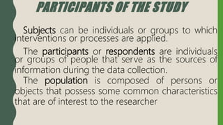 PARTICIPANTS OF THE STUDY
Subjects can be individuals or groups to which
interventions or processes are applied.
The participants or respondents are individuals
or groups of people that serve as the sources of
information during the data collection.
The population is composed of persons or
objects that possess some common characteristics
that are of interest to the researcher
 