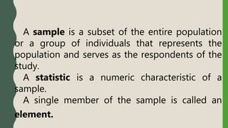 A sample is a subset of the entire population
or a group of individuals that represents the
population and serves as the respondents of the
study.
A statistic is a numeric characteristic of a
sample.
A single member of the sample is called an
element.
 