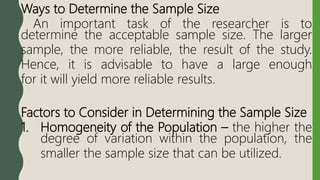 Ways to Determine the Sample Size
An important task of the researcher is to
determine the acceptable sample size. The larger
sample, the more reliable, the result of the study.
Hence, it is advisable to have a large enough
for it will yield more reliable results.
Factors to Consider in Determining the Sample Size
1. Homogeneity of the Population – the higher the
degree of variation within the population, the
smaller the sample size that can be utilized.
 