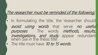 The researcher must be reminded of the following:
• In formulating the title, the researcher should
avoid using words that serve no useful
purposes . The words methods, results,
investigations, and study appear redundant
when use in the thesis title.
• The title must have 10 to 15 words.
 