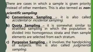There are cases in which a sample is given priority
instead of other members. This is also termed as non-
scientific sampling.
a) Convenience Sampling – it is also called
accidental or incidental sampling.
b) Quota Sampling – it is somewhat similar to
stratified sampling in which the population is
divided into homogenous strata and then sample
elements are selected from each stratum.
c) Purposive Sampling – it involves the handpicking
of subjects. This is also called judgmental
sampling.
 