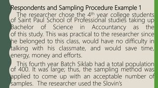 Respondents and Sampling Procedure Example 1
The researcher chose the 4th year college students
of Saint Paul School of Professional studies taking up
Bachelor of Science in Accountancy as the
of this study. This was practical to the researcher since
he belonged to this class, would have no difficulty in
talking with his classmate, and would save time,
energy, money and efforts.
This fourth year Batch Siklab had a total population
of 400. It was large; thus, the sampling method was
applied to come up with an acceptable number of
samples. The researcher used the Slovin’s
 