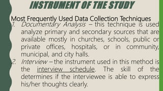 INSTRUMENT OF THE STUDY
Most Frequently Used Data Collection Techniques
1. Documentary Analysis – this technique is used
analyze primary and secondary sources that are
available mostly in churches, schools, public or
private offices, hospitals, or in community,
municipal, and city halls.
2. Interview – the instrument used in this method is
the interview schedule. The skill of the
determines if the interviewee is able to express
his/her thoughts clearly.
 