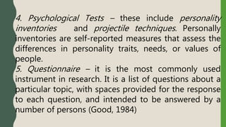 4. Psychological Tests – these include personality
inventories and projectile techniques. Personally
inventories are self-reported measures that assess the
differences in personality traits, needs, or values of
people.
5. Questionnaire – it is the most commonly used
instrument in research. It is a list of questions about a
particular topic, with spaces provided for the response
to each question, and intended to be answered by a
number of persons (Good, 1984)
 