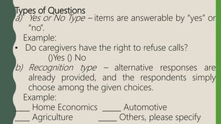 Types of Questions
a) Yes or No Type – items are answerable by “yes” or
“no”.
Example:
• Do caregivers have the right to refuse calls?
()Yes () No
b) Recognition type – alternative responses are
already provided, and the respondents simply
choose among the given choices.
Example:
____ Home Economics _____ Automotive
____ Agriculture _____ Others, please specify
 