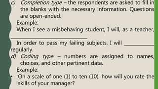 c) Completion type – the respondents are asked to fill in
the blanks with the necessary information. Questions
are open-ended.
Example:
When I see a misbehaving student, I will, as a teacher,
_________________________________
In order to pass my failing subjects, I will _____________
regularly.
d) Coding type – numbers are assigned to names,
choices, and other pertinent data.
Example:
• On a scale of one (1) to ten (10), how will you rate the
skills of your manager?
 
