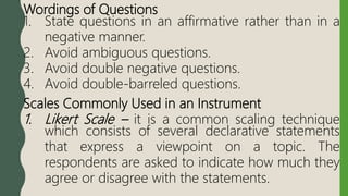 Wordings of Questions
1. State questions in an affirmative rather than in a
negative manner.
2. Avoid ambiguous questions.
3. Avoid double negative questions.
4. Avoid double-barreled questions.
Scales Commonly Used in an Instrument
1. Likert Scale – it is a common scaling technique
which consists of several declarative statements
that express a viewpoint on a topic. The
respondents are asked to indicate how much they
agree or disagree with the statements.
 