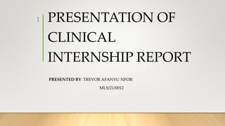 PRESENTATION OF
CLINICAL
INTERNSHIP REPORT
PRESENTED BY: TREVOR AFANYU NFOR
MLS/21/0012
1
 