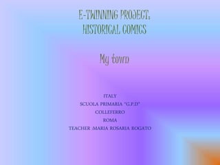 E-TWINNING PROJECT: 
HISTORICAL COMICS 
My town 
ITALY 
SCUOLA PRIMARIA “G.P.D” 
COLLEFERRO 
ROMA 
TEACHER :MARIA ROSARIA ROGATO 
 