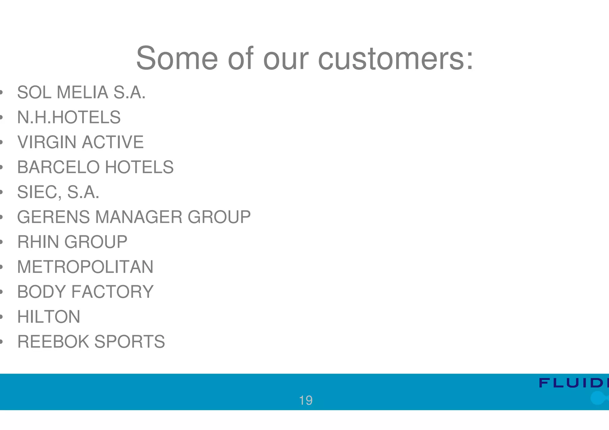 Some of our customers:
•   SOL MELIA S.A.
•   N.H.HOTELS
•   VIRGIN ACTIVE
•   BARCELO HOTELS
•   SIEC, S.A.
•   GERENS MANAGER GROUP
•   RHIN GROUP
•   METROPOLITAN
•   BODY FACTORY
•   HILTON
•   REEBOK SPORTS


                           19
 