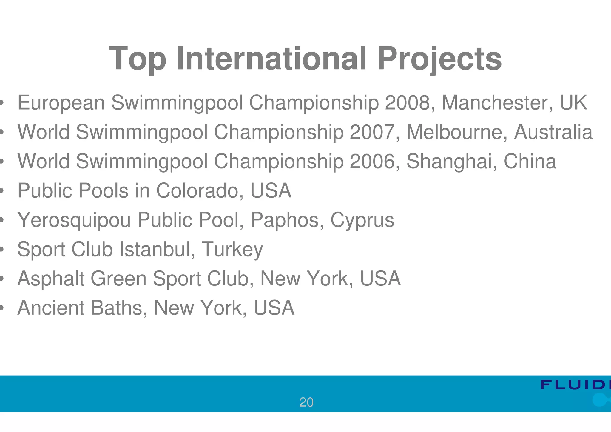 Top International Projects
•   European Swimmingpool Championship 2008, Manchester, UK
•   World Swimmingpool Championship 2007, Melbourne, Australia
•   World Swimmingpool Championship 2006, Shanghai, China
•   Public Pools in Colorado, USA
•   Yerosquipou Public Pool, Paphos, Cyprus
•   Sport Club Istanbul, Turkey
•   Asphalt Green Sport Club, New York, USA
•   Ancient Baths, New York, USA



                                20
 