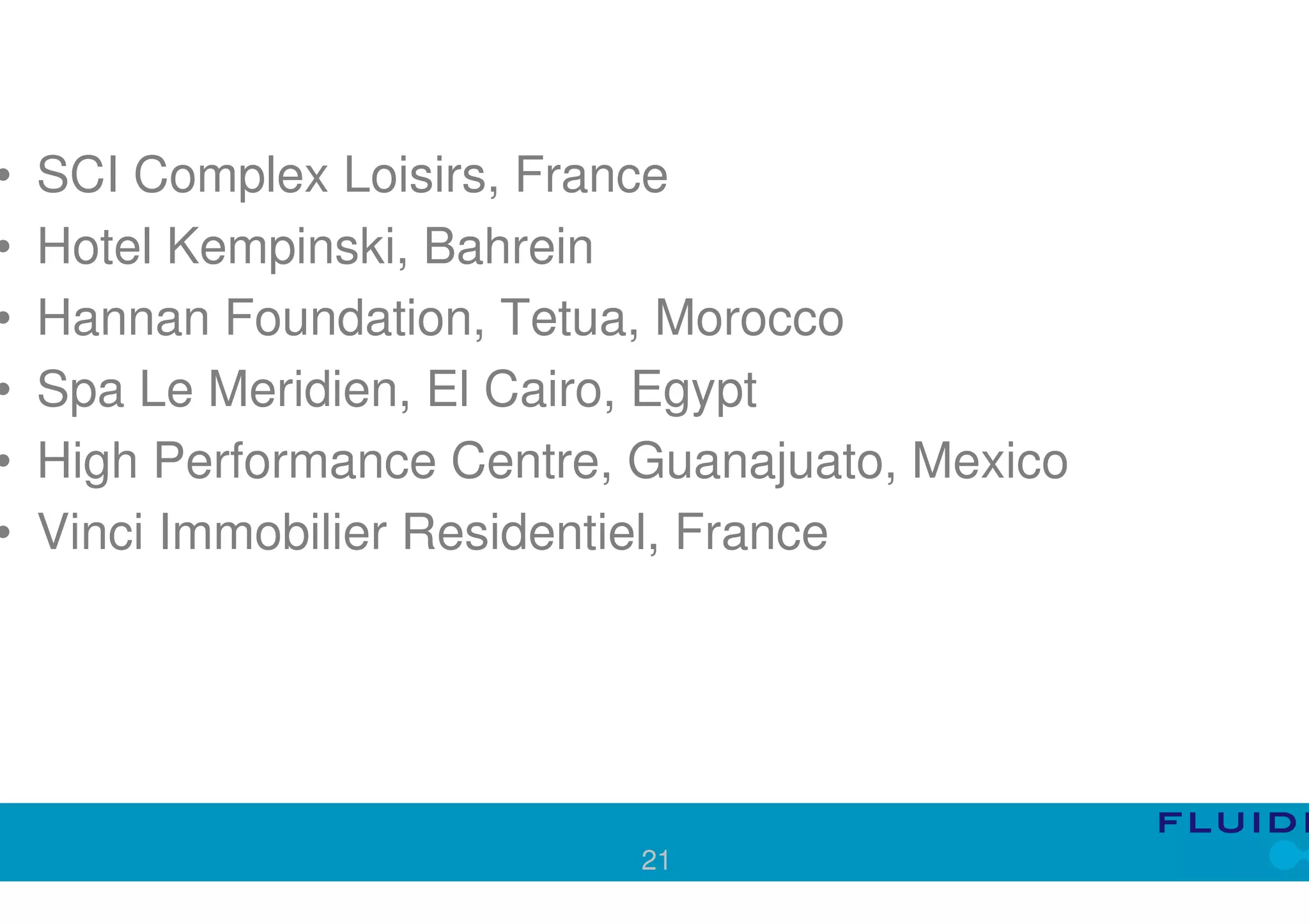 •   SCI Complex Loisirs, France
•   Hotel Kempinski, Bahrein
•   Hannan Foundation, Tetua, Morocco
•   Spa Le Meridien, El Cairo, Egypt
•   High Performance Centre, Guanajuato, Mexico
•   Vinci Immobilier Residentiel, France




                             21
 