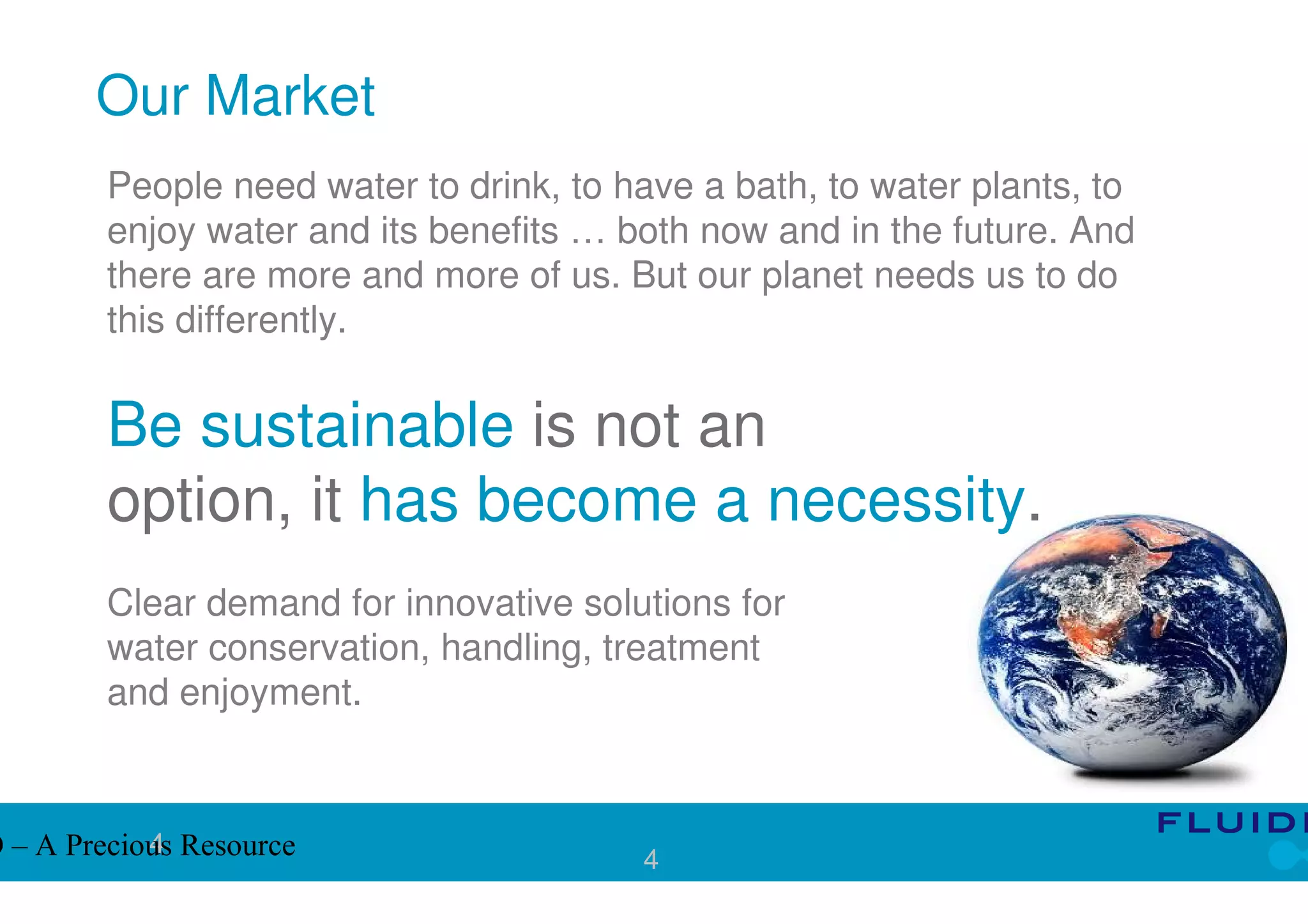 Our Market
         People need water to drink, to have a bath, to water plants, to
         enjoy water and its benefits … both now and in the future. And
         there are more and more of us. But our planet needs us to do
         this differently.


         Be sustainable is not an
         option, it has become a necessity.
         Clear demand for innovative solutions for
         water conservation, handling, treatment
         and enjoyment.


            4
O – A Precious Resource                  4
 