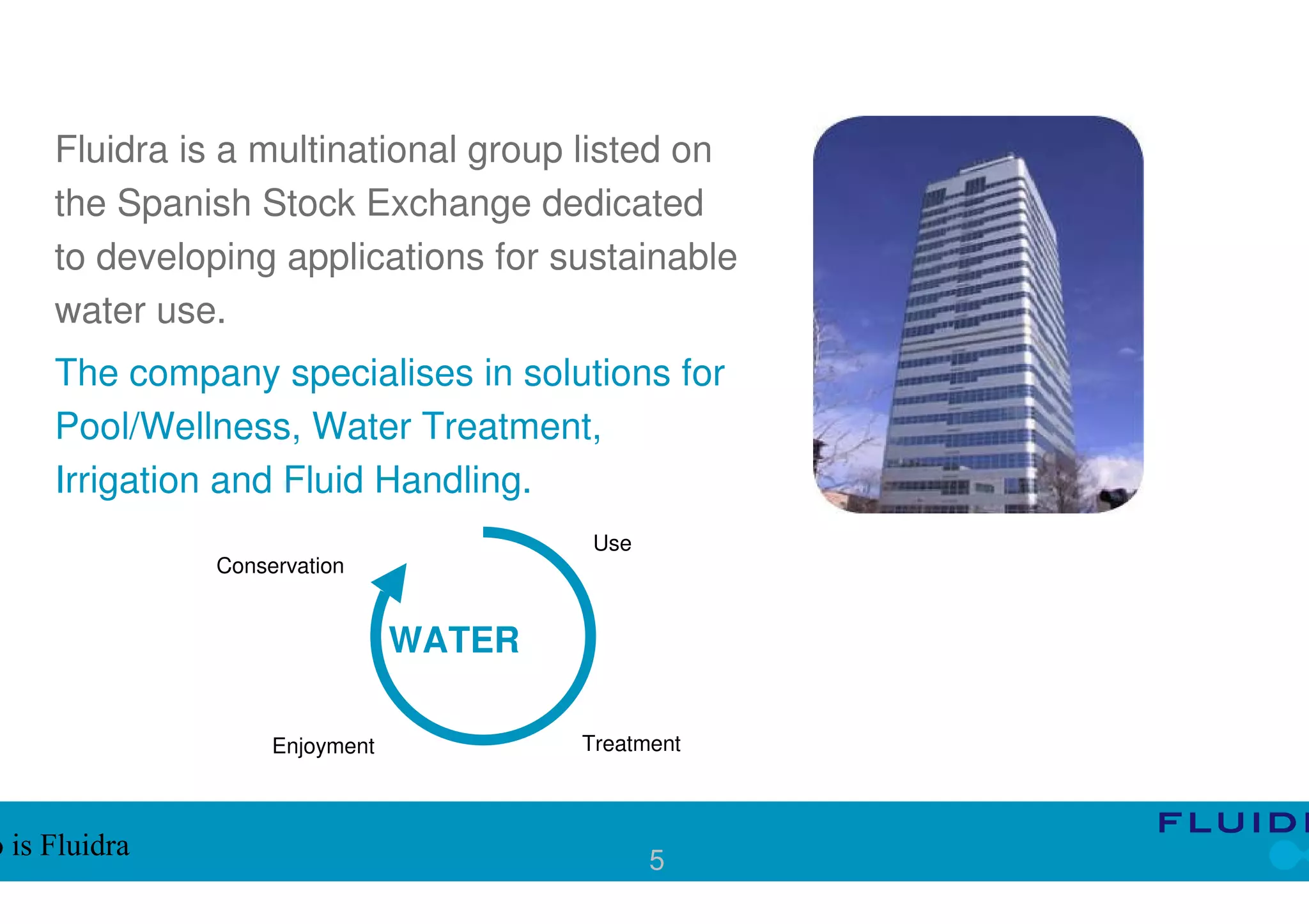 Fluidra is a multinational group listed on
     the Spanish Stock Exchange dedicated
     to developing applications for sustainable
     water use.
     The company specialises in solutions for
     Pool/Wellness, Water Treatment,
     Irrigation and Fluid Handling.
                                         Use
               Conservation


                                WATER

                    Enjoyment           Treatment



o is Fluidra                                   5
 