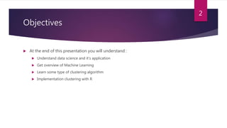 Objectives
 At the end of this presentation you will understand :
 Understand data science and it’s application
 Get overview of Machine Learning
 Learn some type of clustering algorithm
 Implementation clustering with R
2
 