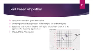 Grid based algorithm
 Using multi-resolution grid data structure
 Clustering complexity depends on number of grid cell and not objects
 Space into finite number cells that form a grid structure on which all of the
operation for clustering is performed
 Clique , STING , WaveCluster
21
 