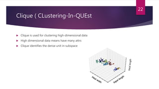 Clique ( CLustering-In-QUEst
 Clique is used for clustering high-dimensional data
 High dimensional data means have many attrs
 Clique identifies the dense unit in subspace
22
 