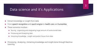 Data science and it’s Applications
 Extract knowledge or insight from data
 From speech-recognition and search engine to health-care and humanities
 These scenarios involves :
 Storing , organizing and integrating huge amount of unstructured data
 Processing and Analyzing data
 Extracting Knowledge , insight and predict future from data
 Processing , Analyzing , Extracting knowledge and insight done through Machine
Learning
3
 