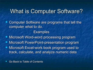 What is Computer Software?What is Computer Software?
 Computer Software are programs that tell theComputer Software are programs that tell the
computer what to do.computer what to do.
ExamplesExamples
 Microsoft Word-word processing programMicrosoft Word-word processing program
 Microsoft PowerPoint-presentation programMicrosoft PowerPoint-presentation program
 Microsoft Excel-work book program used toMicrosoft Excel-work book program used to
track, calculate, and analyze numeric datatrack, calculate, and analyze numeric data
 Go Back to Table of ContentsGo Back to Table of Contents
 