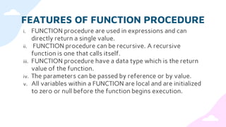 FEATURES OF FUNCTION PROCEDURE
i. FUNCTION procedure are used in expressions and can
directly return a single value.
ii. FUNCTION procedure can be recursive. A recursive
function is one that calls itself.
iii. FUNCTION procedure have a data type which is the return
value of the function.
iv. The parameters can be passed by reference or by value.
v. All variables within a FUNCTION are local and are initialized
to zero or null before the function begins execution.
 