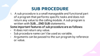 SUB PROCEDURE
1. A sub procedure is a small manageable and functional part
of a program that performs specific tasks and does not
return any value to the calling module. A sub program is
written with SUB....END SUB statements.
Some important features of sub procedure are as follows:
• It does not return any value.
• Sub procedure name can't be used as variable.
• Arguments can be passed to the sun program by reference
or value.
 