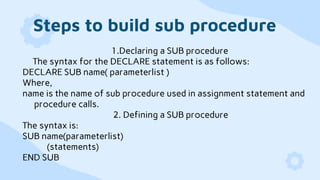 Steps to build sub procedure
1.Declaring a SUB procedure
The syntax for the DECLARE statement is as follows:
DECLARE SUB name( parameterlist )
Where,
name is the name of sub procedure used in assignment statement and
procedure calls.
2. Defining a SUB procedure
The syntax is:
SUB name(parameterlist)
(statements)
END SUB
 