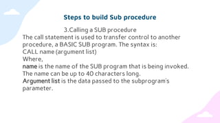 Steps to build Sub procedure
3.Calling a SUB procedure
The call statement is used to transfer control to another
procedure, a BASIC SUB program. The syntax is:
CALL name (argument list)
Where,
name is the name of the SUB program that is being invoked.
The name can be up to 40 characters long.
Argument list is the data passed to the subprogram’s
parameter.
 