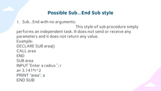 Possible Sub…End Sub style
1. Sub…End with no arguments:
This style of sub procedure simply
performs an independent task. It does not send or receive any
parameters and it does not return any value.
Example:
DECLARE SUB area()
CALL area
END
SUB area
INPUT ”Enter a radius ”; r
a= 3.141*r^2
PRINT “area”; a
END SUB
 