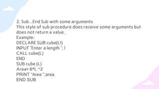 2. Sub…End Sub with some arguments
This style of sub procedure does receive some arguments but
does not return a value.
Example:
DECLARE SUB cube(L!)
INPUT ”Enter a length ”; l
CALL cube(L)
END
SUB cube (L)
Area= 6*L ^2
PRINT “Area ”;area
END SUB
 