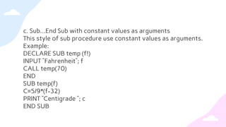 c. Sub…End Sub with constant values as arguments
This style of sub procedure use constant values as arguments.
Example:
DECLARE SUB temp (f!)
INPUT “Fahrenheit”; f
CALL temp(70)
END
SUB temp(f)
C=5/9*(f-32)
PRINT “Centigrade ”; c
END SUB
 