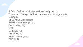d. Sub…End Sub with expression as arguments
This style of sub procedure use argument as arguments.
Example:
DECLARE SUB cube(L!)
INPUT ”Enter a length ”; L
CALL cube(L*L)
END
SUB cube (L)
Area= 6*L ^2
PRINT “Area ”;area
END SUB
 