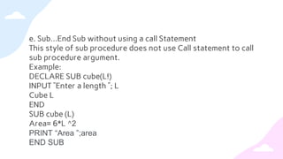 e. Sub…End Sub without using a call Statement
This style of sub procedure does not use Call statement to call
sub procedure argument.
Example:
DECLARE SUB cube(L!)
INPUT ”Enter a length ”; L
Cube L
END
SUB cube (L)
Area= 6*L ^2
PRINT “Area ”;area
END SUB
 