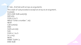 f. Sub…End Sub with arrays as arguments
This style of sub procedure accept an array as an argument.
Example:
DECLARE SUB sum(n!())
DIM n(5)
FOR i= I to 5
INPUT ”Enter a number ”; n(i)
NEXT
Call sum(n())
END
SUB sum (n())
S=0
FOR J= 1 to 5
S= s +n(j)
NEXT
PRINT “SUM=“;s
END SUB
 