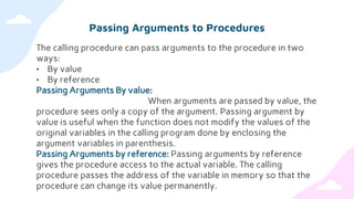 Passing Arguments to Procedures
The calling procedure can pass arguments to the procedure in two
ways:
• By value
• By reference
Passing Arguments By value:
When arguments are passed by value, the
procedure sees only a copy of the argument. Passing argument by
value is useful when the function does not modify the values of the
original variables in the calling program done by enclosing the
argument variables in parenthesis.
Passing Arguments by reference: Passing arguments by reference
gives the procedure access to the actual variable. The calling
procedure passes the address of the variable in memory so that the
procedure can change its value permanently.
 