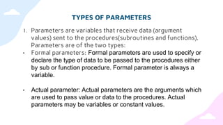 TYPES OF PARAMETERS
1. Parameters are variables that receive data (argument
values) sent to the procedures(subroutines and functions).
Parameters are of the two types:
• Formal parameters: Formal parameters are used to specify or
declare the type of data to be passed to the procedures either
by sub or function procedure. Formal parameter is always a
variable.
• Actual parameter: Actual parameters are the arguments which
are used to pass value or data to the procedures. Actual
parameters may be variables or constant values.
 