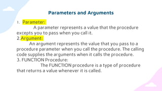 Parameters and Arguments
1. Parameter:
A parameter represents a value that the procedure
excepts you to pass when you call it.
2.Argument:
An argument represents the value that you pass to a
procedure parameter when you call the procedure. The calling
code supplies the arguments when it calls the procedure.
3. FUNCTION Procedure:
The FUNCTION procedure is a type of procedure
that returns a value whenever it is called.
 