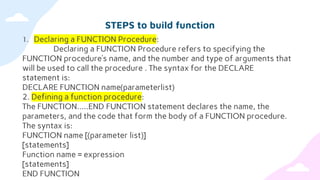 STEPS to build function
1. Declaring a FUNCTION Procedure:
Declaring a FUNCTION Procedure refers to specifying the
FUNCTION procedure’s name, and the number and type of arguments that
will be used to call the procedure . The syntax for the DECLARE
statement is:
DECLARE FUNCTION name(parameterlist)
2. Defining a function procedure:
The FUNCTION…..END FUNCTION statement declares the name, the
parameters, and the code that form the body of a FUNCTION procedure.
The syntax is:
FUNCTION name [(parameter list)]
[statements]
Function name = expression
[statements]
END FUNCTION
 