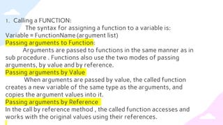 1. Calling a FUNCTION:
The syntax for assigning a function to a variable is:
Variable = FunctionName (argument list)
Passing arguments to Function:
Arguments are passed to functions in the same manner as in
sub procedure . Functions also use the two modes of passing
arguments, by value and by reference.
Passing arguments by Value
When arguments are passed by value, the called function
creates a new variable of the same type as the arguments, and
copies the argument values into it.
Passing arguments by Reference
In the call by reference method , the called function accesses and
works with the original values using their references.
 