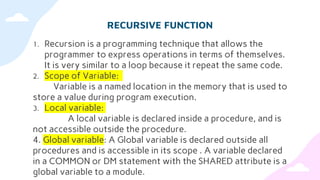 RECURSIVE FUNCTION
1. Recursion is a programming technique that allows the
programmer to express operations in terms of themselves.
It is very similar to a loop because it repeat the same code.
2. Scope of Variable:
Variable is a named location in the memory that is used to
store a value during program execution.
3. Local variable:
A local variable is declared inside a procedure, and is
not accessible outside the procedure.
4. Global variable: A Global variable is declared outside all
procedures and is accessible in its scope . A variable declared
in a COMMON or DM statement with the SHARED attribute is a
global variable to a module.
 