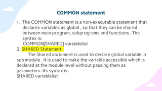COMMON statement
1. The COMMON statement is a non-executable statement that
declares variables as global , so that they can be shared
between main program, subprograms and functions . The
syntax is:
COMMON[SHARED] variablelist
2. SHARED Statement:
The Shared statement is used to declare global variable in
sub module . It is used to make the variable accessible which is
declared at the module level without passing them as
parameters. Its syntax is:
SHARED variablelist
 