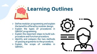 Learning Outlines
 Define modular programming and explain
the benefits offered by modular design.
 Explain the types of procedures in
QBASIC programming.
 Explain the important steps to build sub-
procedure and function procedure.
 Identify and compare the two methods
of passing arguments to the procedure.
 Explain the scope of variables in
QBASIC.
 