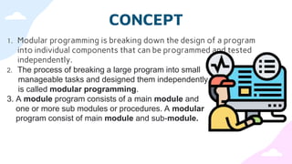 CONCEPT
1. Modular programming is breaking down the design of a program
into individual components that can be programmed and tested
independently.
2. The process of breaking a large program into small
manageable tasks and designed them independently
is called modular programming.
3. A module program consists of a main module and
one or more sub modules or procedures. A modular
program consist of main module and sub-module.
 