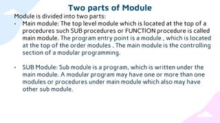 Two parts of Module
Module is divided into two parts:
• Main module: The top level module which is located at the top of a
procedures such SUB procedures or FUNCTION procedure is called
main module. The program entry point is a module , which is located
at the top of the order modules . The main module is the controlling
section of a modular programming.
• SUB Module: Sub module is a program, which is written under the
main module. A modular program may have one or more than one
modules or procedures under main module which also may have
other sub module.
 
