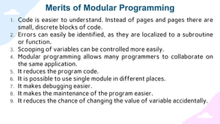 Merits of Modular Programming
1. Code is easier to understand. Instead of pages and pages there are
small, discrete blocks of code.
2. Errors can easily be identified, as they are localized to a subroutine
or function.
3. Scooping of variables can be controlled more easily.
4. Modular programming allows many programmers to collaborate on
the same application.
5. It reduces the program code.
6. It is possible to use single module in different places.
7. It makes debugging easier.
8. It makes the maintenance of the program easier.
9. It reduces the chance of changing the value of variable accidentally.
 
