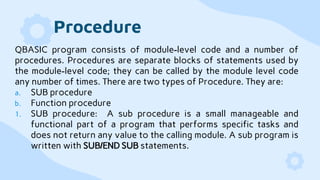 Procedure
QBASIC program consists of module-level code and a number of
procedures. Procedures are separate blocks of statements used by
the module-level code; they can be called by the module level code
any number of times. There are two types of Procedure. They are:
a. SUB procedure
b. Function procedure
1. SUB procedure: A sub procedure is a small manageable and
functional part of a program that performs specific tasks and
does not return any value to the calling module. A sub program is
written with SUB/END SUB statements.
 