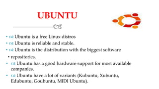 UBUNTU

•  Ubuntu is a free Linux distros
•  Ubuntu is reliable and stable.
•  Ubuntu is the distribution with the biggest software
• repositories.
•  Ubuntu has a good hardware support for most available
companies.
•  Ubuntu have a lot of variants (Kubuntu, Xubuntu,
Edubuntu, Goubuntu, MIDI Ubuntu).
 