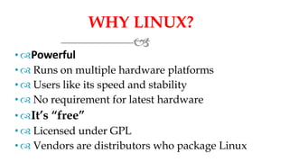 WHY LINUX?

•Powerful
•  Runs on multiple hardware platforms
•  Users like its speed and stability
•  No requirement for latest hardware
• It’s “free”
• Licensed under GPL
•  Vendors are distributors who package Linux
 